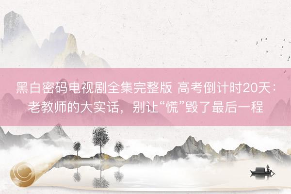 黑白密码电视剧全集完整版 高考倒计时20天：老教师的大实话，别让“慌”毁了最后一程
