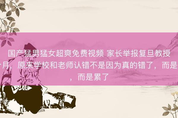 国产猛男猛女超爽免费视频 家长举报复旦教授两个月，原来学校和老师认错不是因为真的错了，而是累了