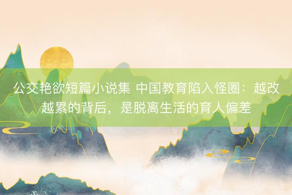 公交艳欲短篇小说集 中国教育陷入怪圈：越改越累的背后，是脱离生活的育人偏差
