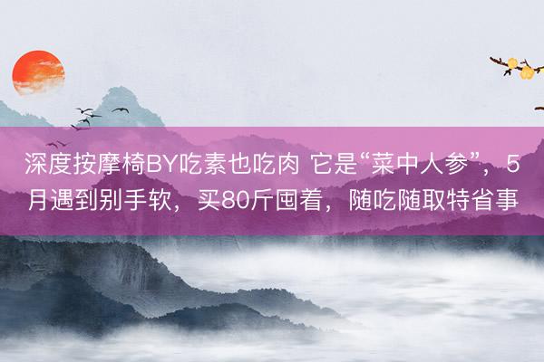 深度按摩椅BY吃素也吃肉 它是“菜中人参”，5月遇到别手软，买80斤囤着，随吃随取特省事