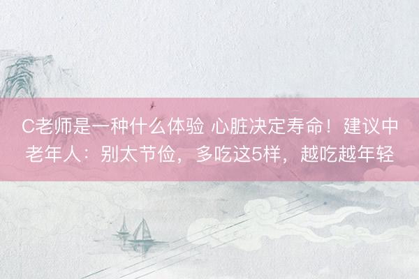 C老师是一种什么体验 心脏决定寿命！建议中老年人：别太节俭，多吃这5样，越吃越年轻