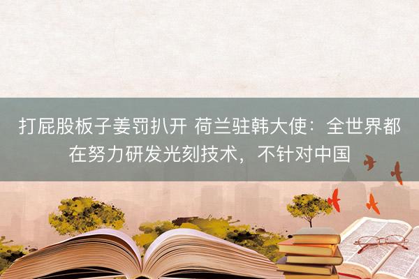 打屁股板子姜罚扒开 荷兰驻韩大使:全世界都在努力研发光刻技术,不针对中国