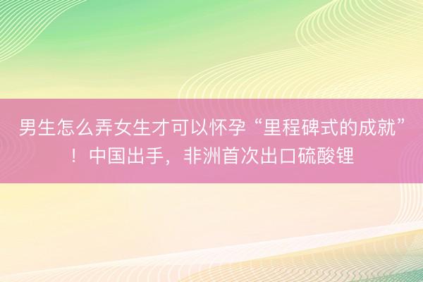 男生怎么弄女生才可以怀孕 “里程碑式的成就”！中国出手，非洲首次出口硫酸锂