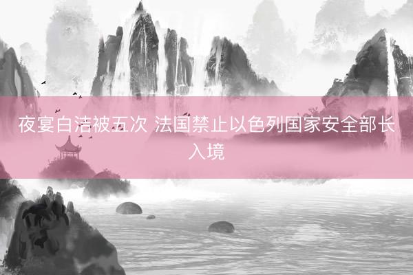 夜宴白洁被五次 法国禁止以色列国家安全部长入境