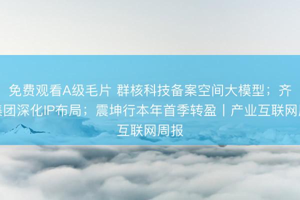 免费观看A级毛片 群核科技备案空间大模型；齐心集团深化IP布局；震坤行本年首季转盈丨产业互联网周报