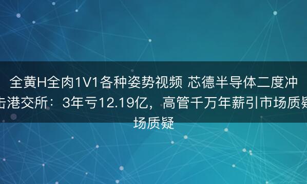 全黄H全肉1V1各种姿势视频 芯德半导体二度冲击港交所：3年亏12.19亿，高管千万年薪引市场质疑