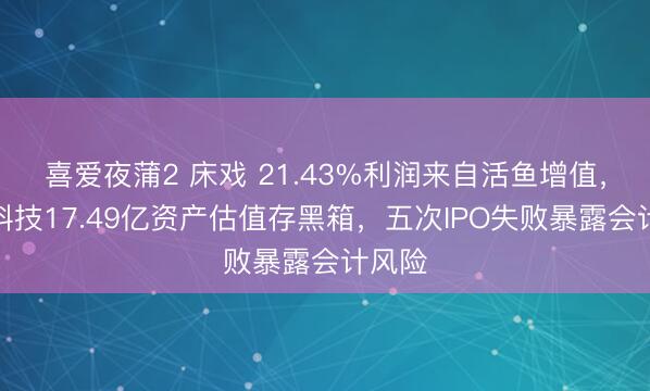 喜爱夜蒲2 床戏 21.43%利润来自活鱼增值，鲟龙科技17.49亿资产估值存黑箱，五次IPO失败暴露会计风险