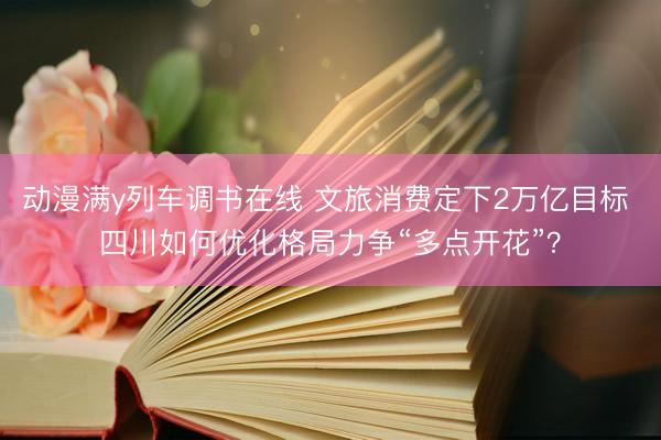 动漫满y列车调书在线 文旅消费定下2万亿目标 四川如何优化格局力争“多点开花”？