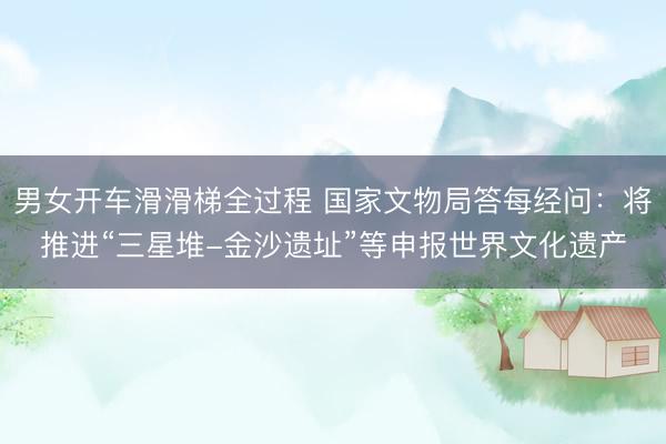 男女开车滑滑梯全过程 国家文物局答每经问：将推进“三星堆-金沙遗址”等申报世界文化遗产