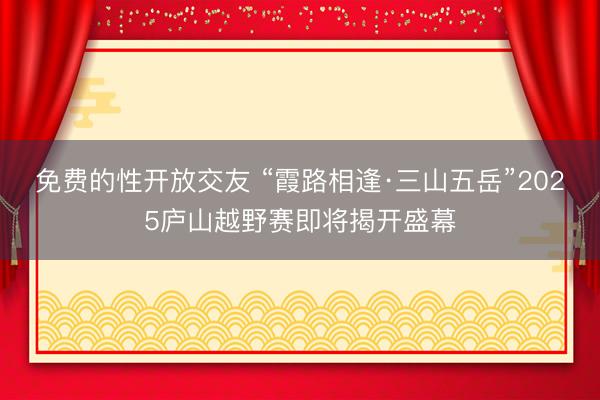 免费的性开放交友 “霞路相逢·三山五岳”2025庐山越野赛即将揭开盛幕