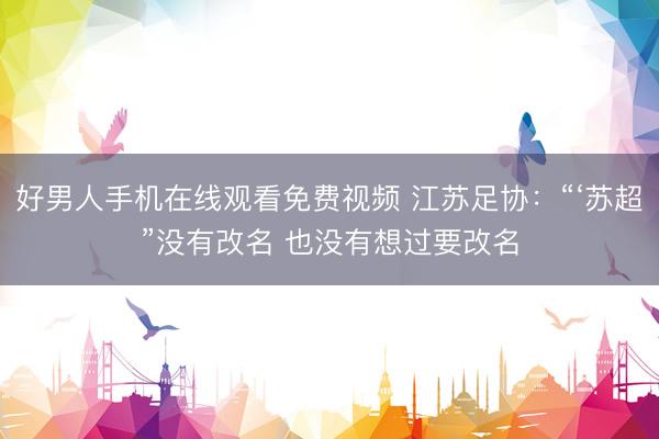好男人手机在线观看免费视频 江苏足协：“‘苏超”没有改名 也没有想过要改名