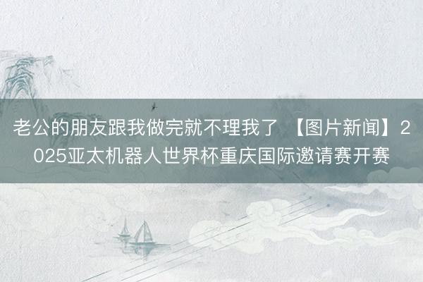 老公的朋友跟我做完就不理我了 【图片新闻】2025亚太机器人世界杯重庆国际邀请赛开赛