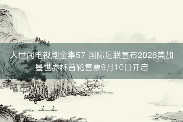 人世间电视剧全集57 国际足联宣布2026美加墨世界杯首轮售票9月10日开启