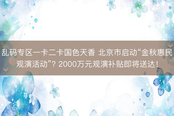 乱码专区一卡二卡国色天香 北京市启动“金秋惠民观演活动”? 2000万元观演补贴即将送达！