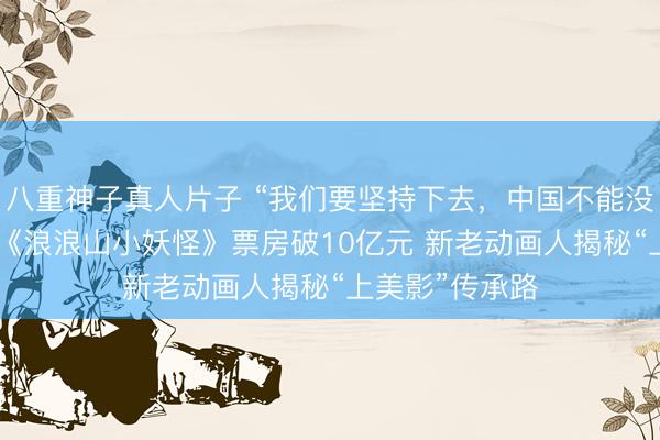 八重神子真人片子 “我们要坚持下去，中国不能没有二维动画” 《浪浪山小妖怪》票房破10亿元 新老动画人揭秘“上美影”传承路