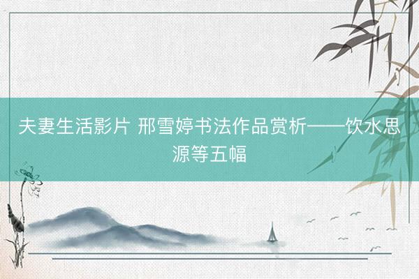 夫妻生活影片 邢雪婷书法作品赏析——饮水思源等五幅