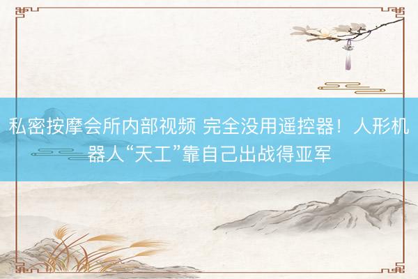 私密按摩会所内部视频 完全没用遥控器！人形机器人“天工”靠自己出战得亚军