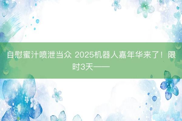 自慰蜜汁喷泄当众 2025机器人嘉年华来了！限时3天——