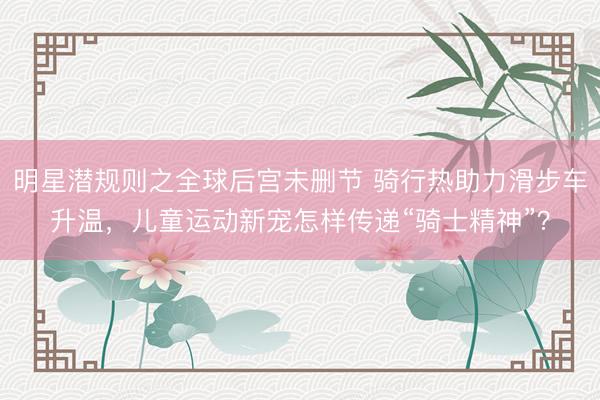 明星潜规则之全球后宫未删节 骑行热助力滑步车升温，儿童运动新宠怎样传递“骑士精神”？