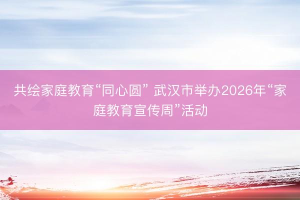 共绘家庭教育“同心圆” 武汉市举办2026年“家庭教育宣传周”活动