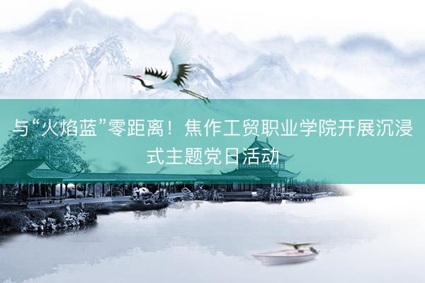 与“火焰蓝”零距离！焦作工贸职业学院开展沉浸式主题党日活动
