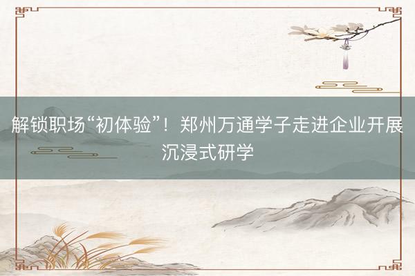 解锁职场“初体验”！郑州万通学子走进企业开展沉浸式研学