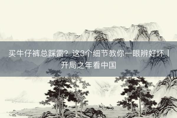 买牛仔裤总踩雷？这3个细节教你一眼辨好坏丨开局之年看中国