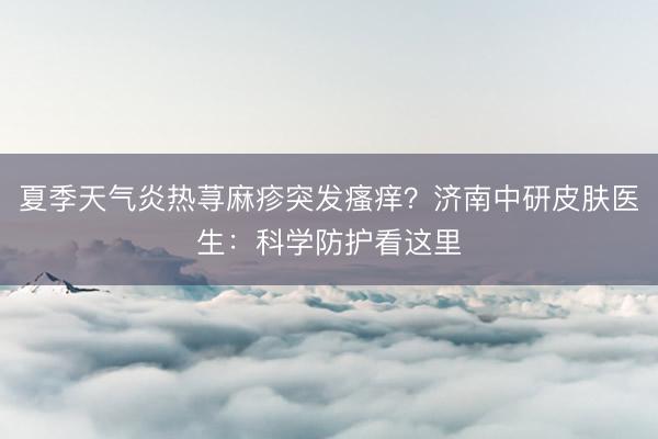 夏季天气炎热荨麻疹突发瘙痒？济南中研皮肤医生：科学防护看这里