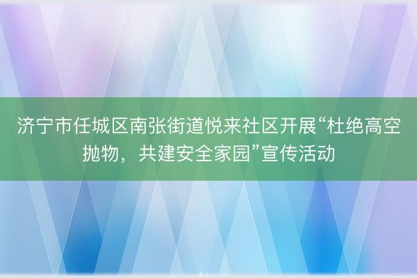 济宁市任城区南张街道悦来社区开展“杜绝高空抛物，共建安全家园”宣传活动