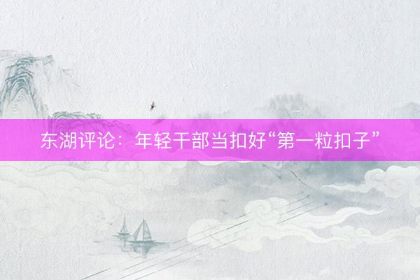 东湖评论：年轻干部当扣好“第一粒扣子”