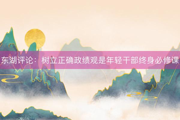 东湖评论：树立正确政绩观是年轻干部终身必修课