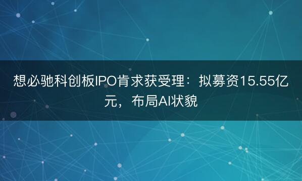 想必驰科创板IPO肯求获受理：拟募资15.55亿元，布局AI状貌