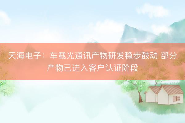 天海电子：车载光通讯产物研发稳步鼓动 部分产物已进入客户认证阶段