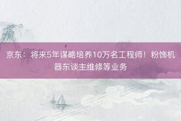 京东:将来5年谋略培养10万名工程师!粉饰机器东谈主维修等业务