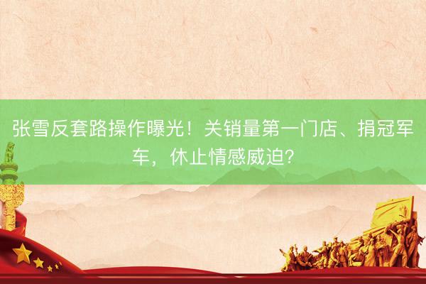 张雪反套路操作曝光！关销量第一门店、捐冠军车，休止情感威迫？