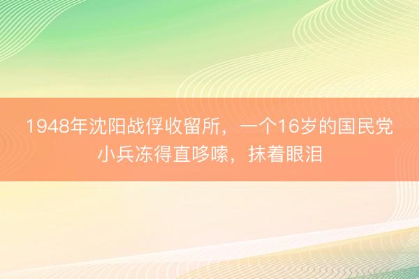 1948年沈阳战俘收留所，一个16岁的国民党小兵冻得直哆嗦，抹着眼泪