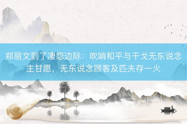 郑丽文到了凄怨边际:吹哨和平与干戈无东说念主甘愿,无东说念顾客及匹夫存一火