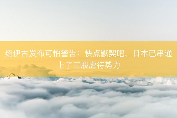 绍伊古发布可怕警告：快点默契吧，日本已串通上了三股虐待势力