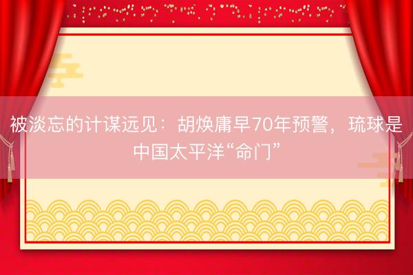 被淡忘的计谋远见：胡焕庸早70年预警，琉球是中国太平洋“命门”