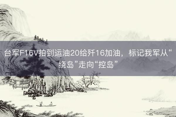 台军F16V拍到运油20给歼16加油，标记我军从“绕岛”走向“控岛”