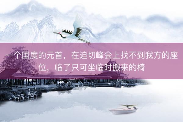 一个国度的元首，在迫切峰会上找不到我方的座位，临了只可坐临时搬来的椅
