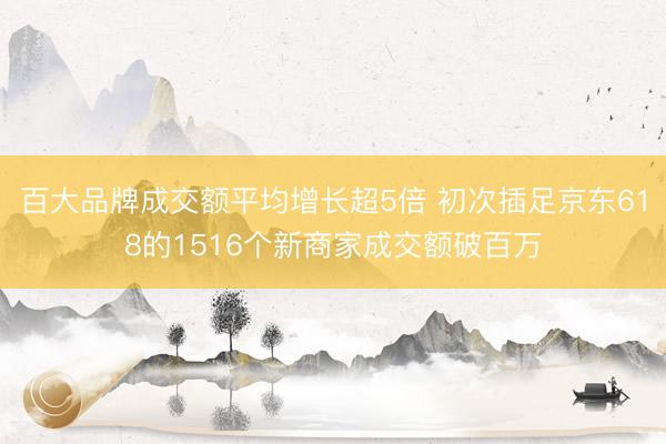 百大品牌成交额平均增长超5倍 初次插足京东618的1516个新商家成交额破百万