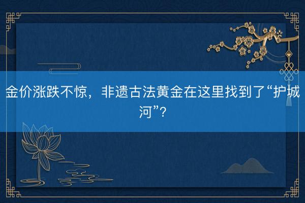 金价涨跌不惊，非遗古法黄金在这里找到了“护城河”？