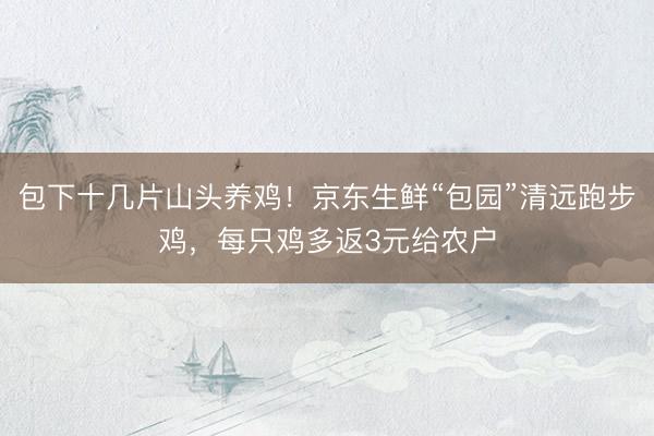 包下十几片山头养鸡！京东生鲜“包园”清远跑步鸡，每只鸡多返3元给农户