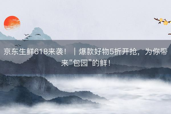 京东生鲜618来袭！｜爆款好物5折开抢，为你带来“包园”的鲜！