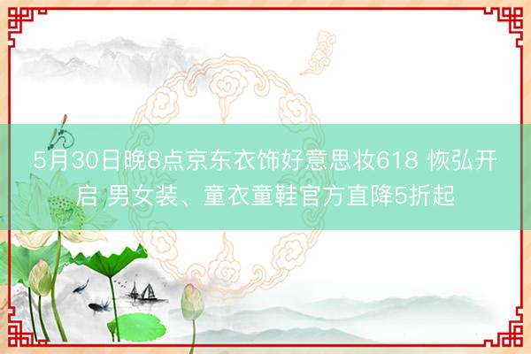 5月30日晚8点京东衣饰好意思妆618 恢弘开启 男女装、童衣童鞋官方直降5折起