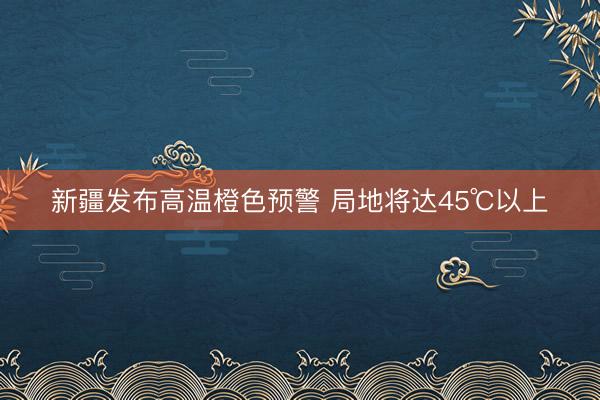 新疆发布高温橙色预警 局地将达45℃以上