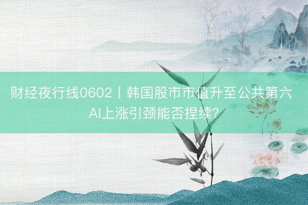 财经夜行线0602丨韩国股市市值升至公共第六 AI上涨引颈能否捏续？