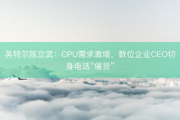 英特尔陈立武：CPU需求激增，数位企业CEO切身电话“催货”