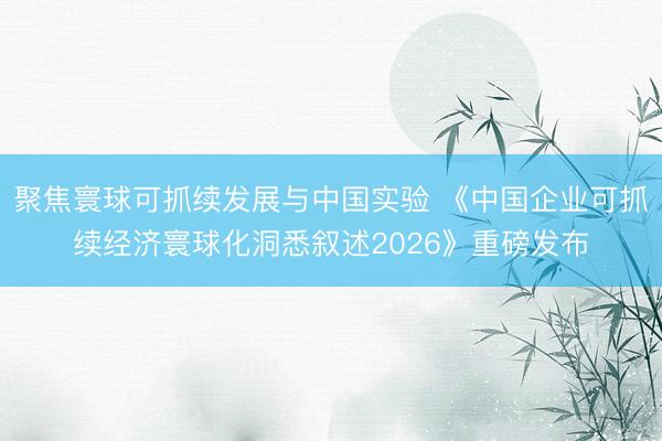 聚焦寰球可抓续发展与中国实验 《中国企业可抓续经济寰球化洞悉叙述2026》重磅发布